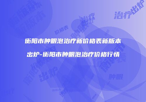 衡阳市肿眼泡治疗新价格表新版本出炉-衡阳市肿眼泡治疗价格行情