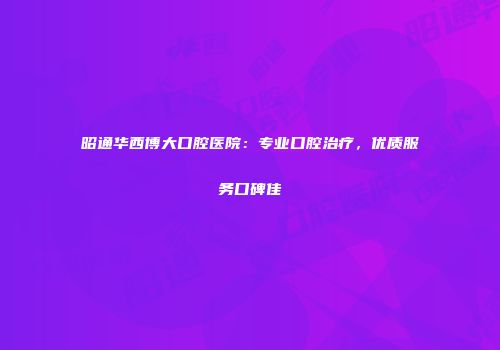 昭通华西博大口腔医院：专业口腔治疗，优质服务口碑佳