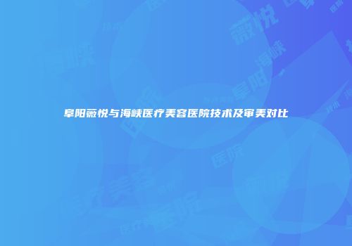 阜阳薇悦与海峡医疗美容医院技术及审美对比