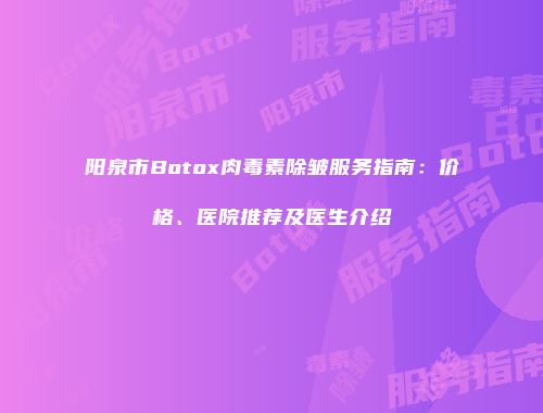阳泉市Botox肉毒素除皱服务指南：价格、医院推荐及医生介绍