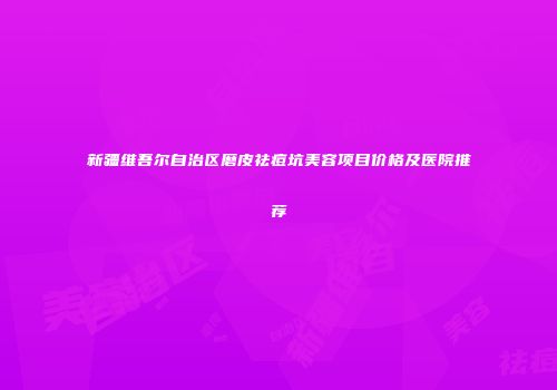 新疆维吾尔自治区磨皮祛痘坑美容项目价格及医院推荐