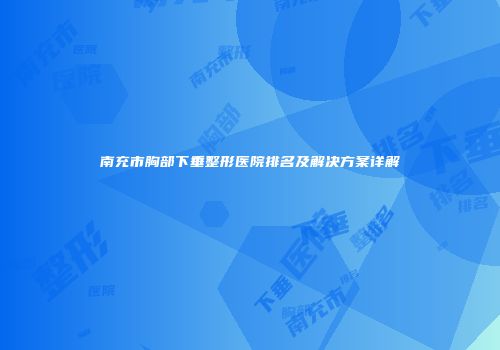 南充市胸部下垂整形医院排名及解决方案详解