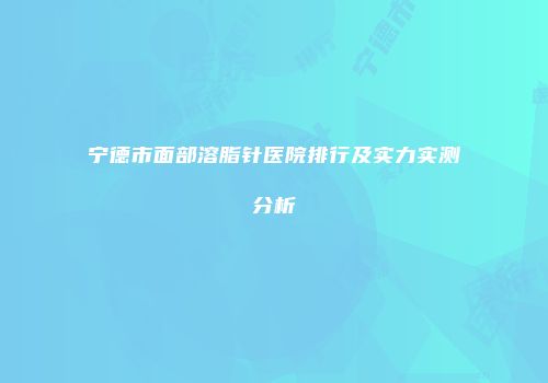 宁德市面部溶脂针医院排行及实力实测分析