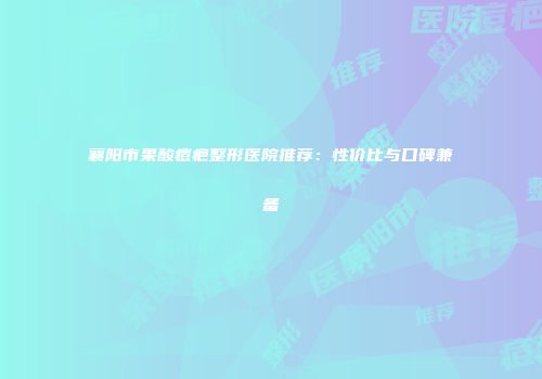 襄阳市果酸痘疤整形医院推荐：性价比与口碑兼备
