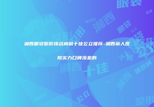 湘西眼袋整形排名榜前十佳公立推荐-湘西丽人医院实力口碑没差的