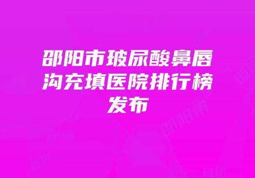 邵阳市玻尿酸鼻唇沟充填医院排行榜发布