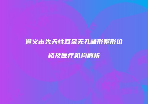 遵义市先天性耳朵无孔畸形整形价格及医疗机构解析