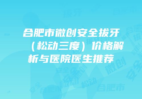 合肥市微创安全拔牙（松动三度）价格解析与医院医生推荐