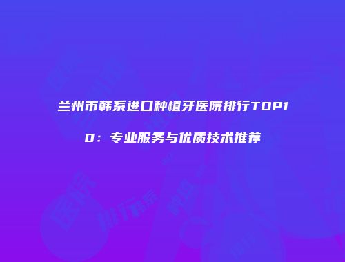 兰州市韩系进口种植牙医院排行TOP10：专业服务与优质技术推荐