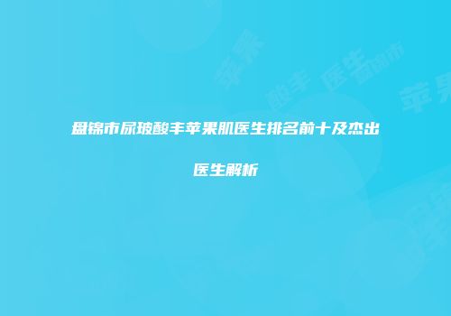 盘锦市尿玻酸丰苹果肌医生排名前十及杰出医生解析