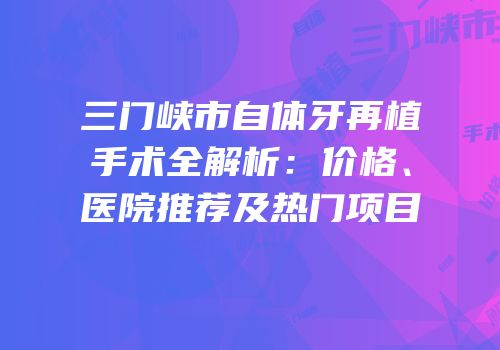 三门峡市自体牙再植手术全解析：价格、医院推荐及热门项目