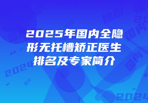 2025年国内全隐形无托槽矫正医生排名及专家简介