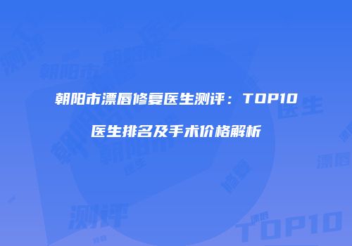 朝阳市漂唇修复医生测评：TOP10医生排名及手术价格解析