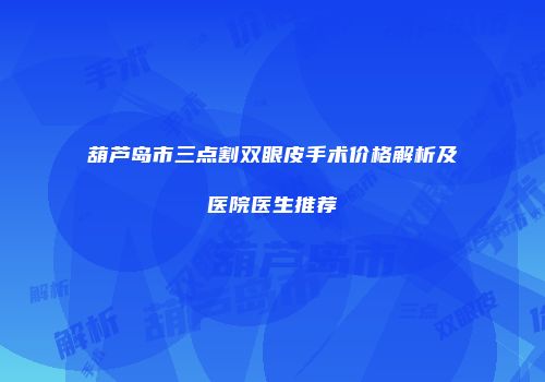 葫芦岛市三点割双眼皮手术价格解析及医院医生推荐