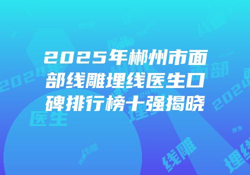2025年郴州市面部线雕埋线医生口碑排行榜十强揭晓
