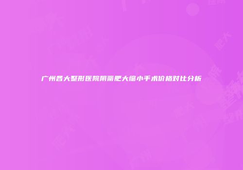广州各大整形医院阴蒂肥大缩小手术价格对比分析