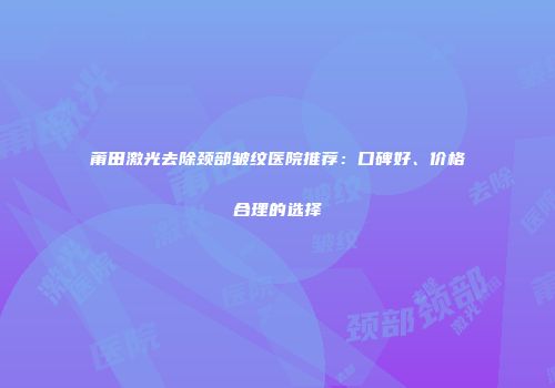 莆田激光去除颈部皱纹医院推荐：口碑好、价格合理的选择