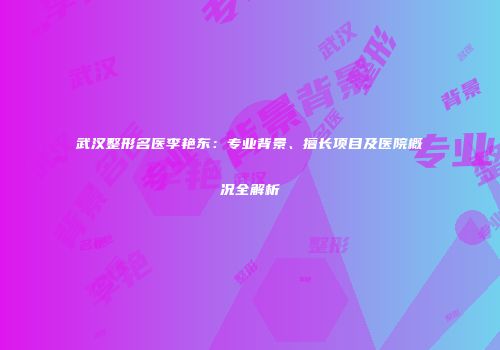 武汉整形名医李艳东：专业背景、擅长项目及医院概况全解析