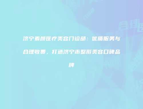 济宁素颜医疗美容门诊部：优质服务与合理收费，打造济宁市整形美容口碑品牌