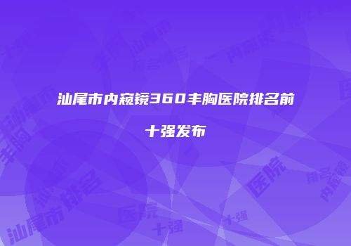 汕尾市内窥镜360丰胸医院排名前十强发布