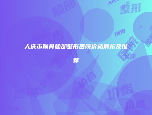 大庆市削骨脸部整形医院价格解析及推荐