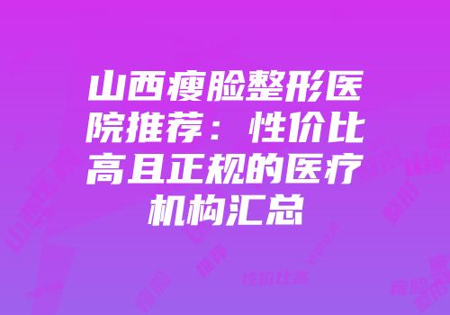 山西瘦脸整形医院推荐：性价比高且正规的医疗机构汇总