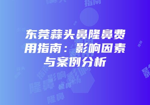 东莞蒜头鼻隆鼻费用指南：影响因素与案例分析