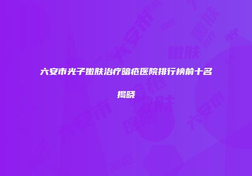 六安市光子嫩肤治疗暗疮医院排行榜前十名揭晓