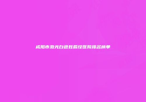 咸阳市激光白色妊辰纹医院排名榜单