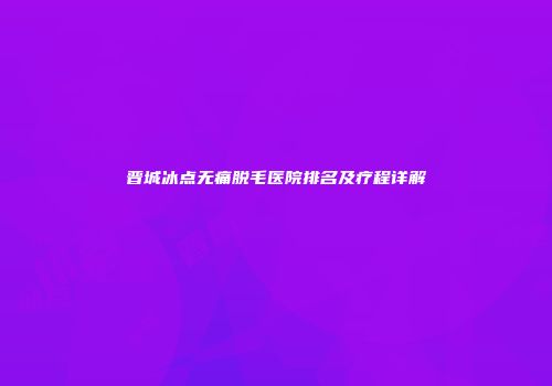 晋城冰点无痛脱毛医院排名及疗程详解