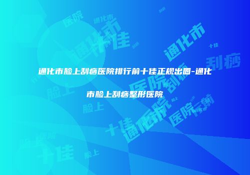 通化市脸上刮痧医院排行前十佳正规出圈-通化市脸上刮痧整形医院