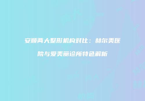 安顺两大整形机构对比：赫尔美医院与爱美丽诊所特色解析