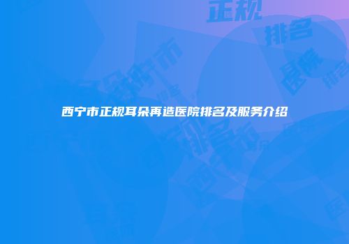 西宁市正规耳朵再造医院排名及服务介绍