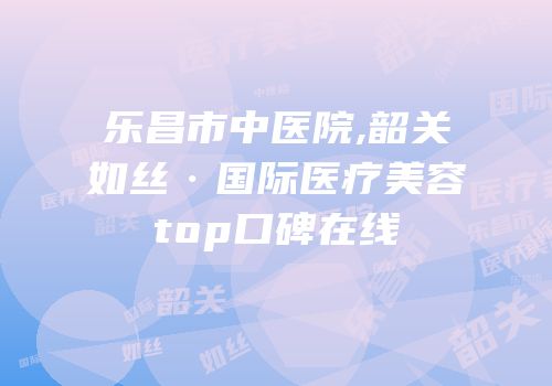乐昌市中医院,韶关如丝·国际医疗美容top口碑在线