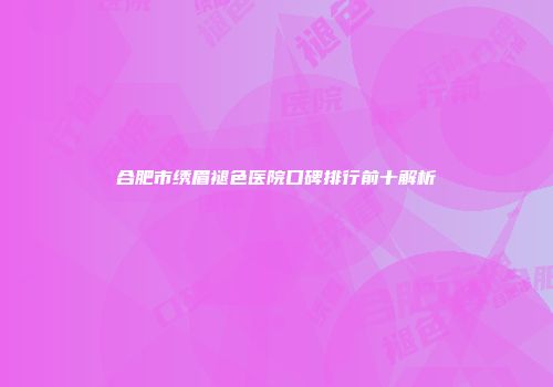 合肥市绣眉褪色医院口碑排行前十解析