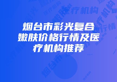 烟台市彩光复合嫩肤价格行情及医疗机构推荐