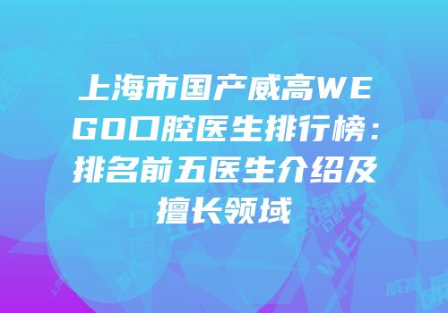 上海市国产威高WEGO口腔医生排行榜：排名前五医生介绍及擅长领域