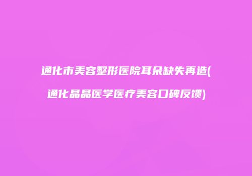 通化市美容整形医院耳朵缺失再造(通化晶晶医学医疗美容口碑反馈)