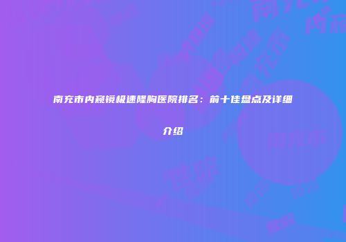 南充市内窥镜极速隆胸医院排名：前十佳盘点及详细介绍