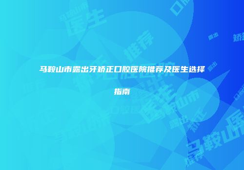 马鞍山市露出牙矫正口腔医院推荐及医生选择指南