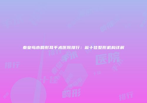 秦皇岛市畸形耳手术医院排行：前十佳整形机构详解