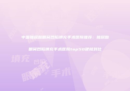 中国玻尿酸眼窝凹陷填充手术医院推荐：玻尿酸眼窝凹陷填充手术医院top50硬核对比
