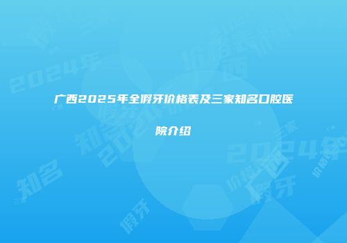 广西2025年全假牙价格表及三家知名口腔医院介绍