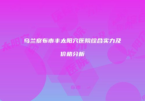 乌兰察布市丰太阳穴医院综合实力及价格分析
