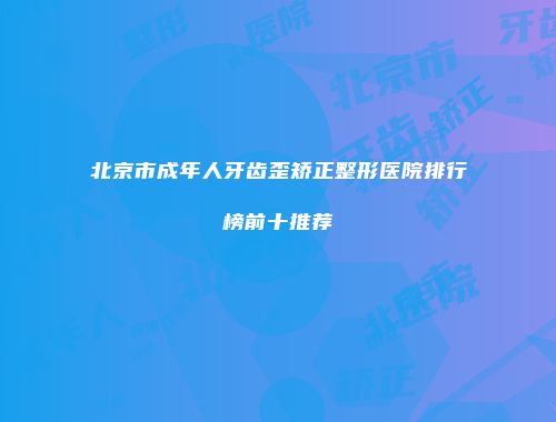 北京市成年人牙齿歪矫正整形医院排行榜前十推荐