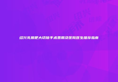 绍兴乳腺肥大切除手术费用及医院医生推荐指南