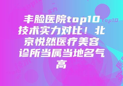 丰脸医院top10技术实力对比！北京悦然医疗美容诊所当属当地名气高