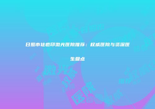 日照市祛痘印激光医院推荐：权威医院与资深医生盘点