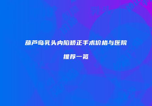 葫芦岛乳头内陷矫正手术价格与医院推荐一览