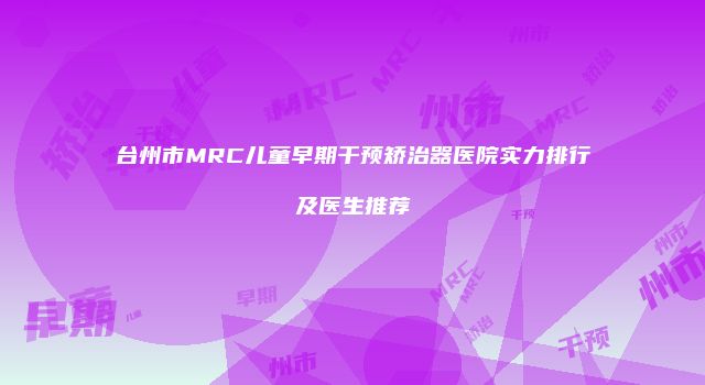 台州市MRC儿童早期干预矫治器医院实力排行及医生推荐